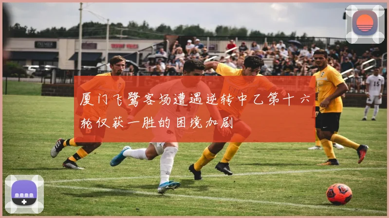 厦门飞鹭客场遭遇逆转中乙第十六轮仅获一胜的困境加剧