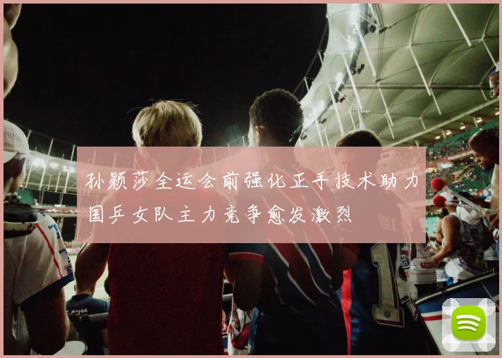 孙颖莎全运会前强化正手技术助力国乒女队主力竞争愈发激烈