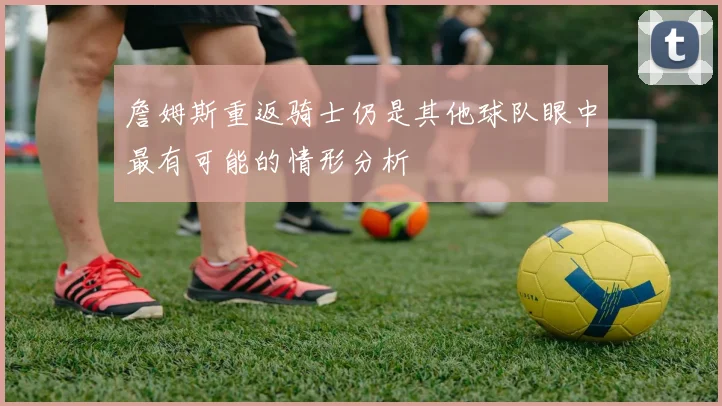 詹姆斯重返骑士仍是其他球队眼中最有可能的情形分析