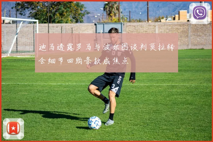 迪马透露罗马与波尔图谈判莫拉转会细节回购条款成焦点
