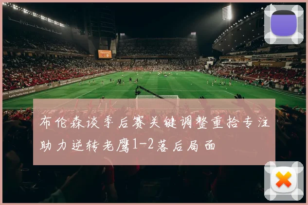 布伦森谈季后赛关键调整重拾专注助力逆转老鹰1-2落后局面