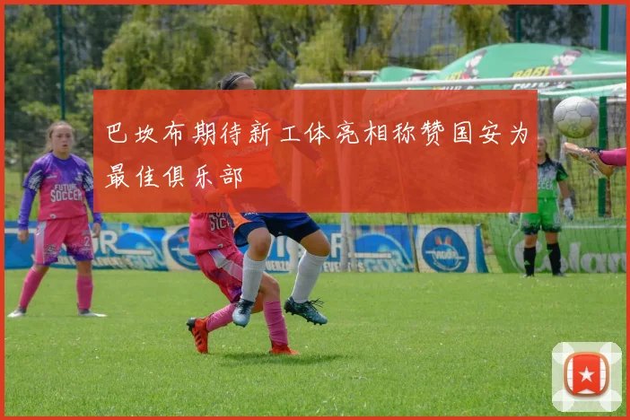 巴坎布期待新工体亮相称赞国安为最佳俱乐部